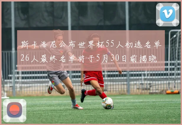 斯卡洛尼公布世界杯55人初选名单26人最终名单将于5月30日前揭晓