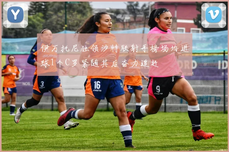 伊万托尼独领沙特联射手榜场均进球1个C罗紧随其后奋力追赶