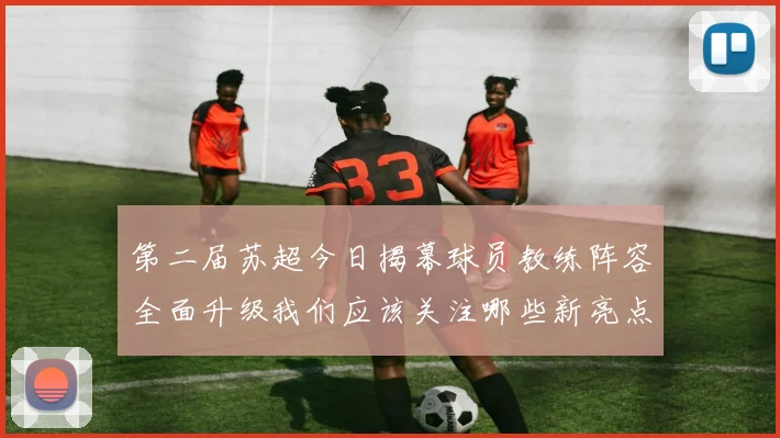 第二届苏超今日揭幕球员教练阵容全面升级我们应该关注哪些新亮点