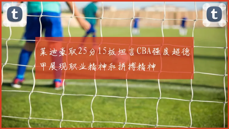 莱迪豪取25分15板坦言CBA强度超德甲展现职业精神和拼搏精神