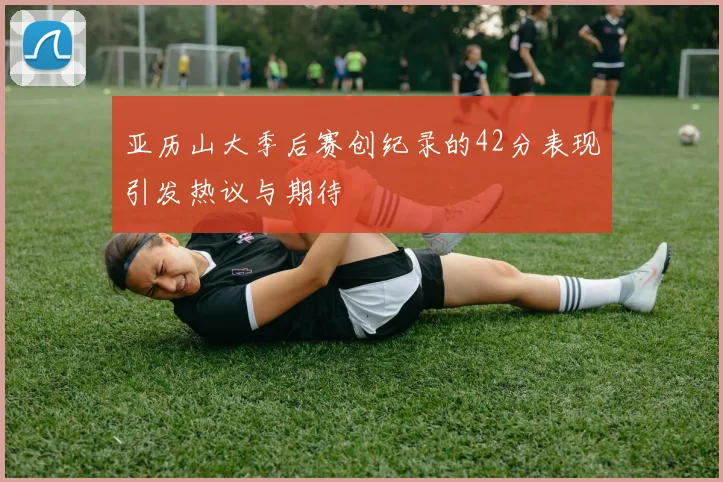 亚历山大季后赛创纪录的42分表现引发热议与期待