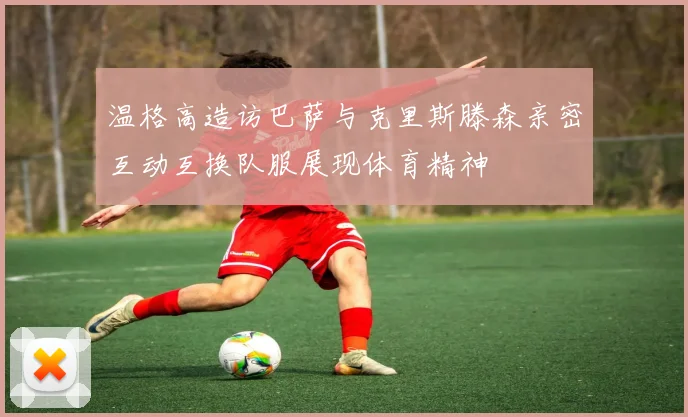 温格高造访巴萨与克里斯滕森亲密互动互换队服展现体育精神