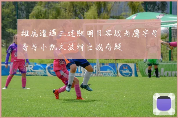 雄鹿遭遇三连败明日客战老鹰字母哥与小凯文波特出战存疑