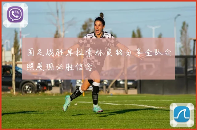 国足战胜库拉索林良铭分享全队合照展现必胜信念