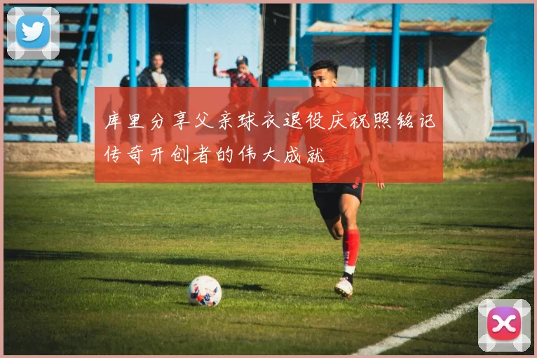 库里分享父亲球衣退役庆祝照铭记传奇开创者的伟大成就