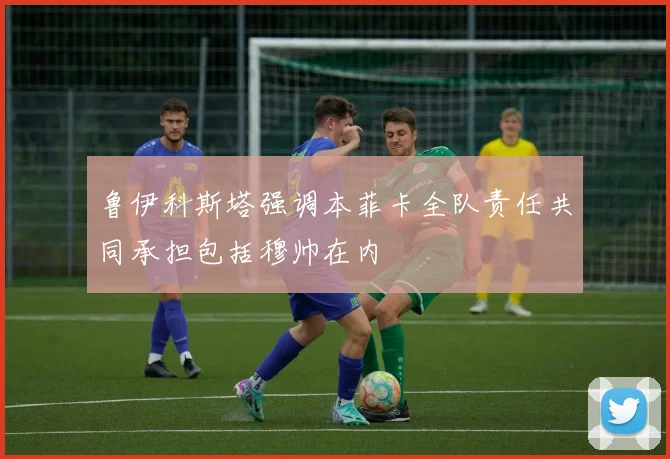 鲁伊科斯塔强调本菲卡全队责任共同承担包括穆帅在内