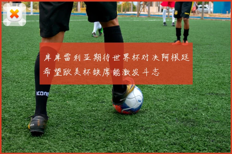 库库雷利亚期待世界杯对决阿根廷希望欧美杯缺席能激发斗志