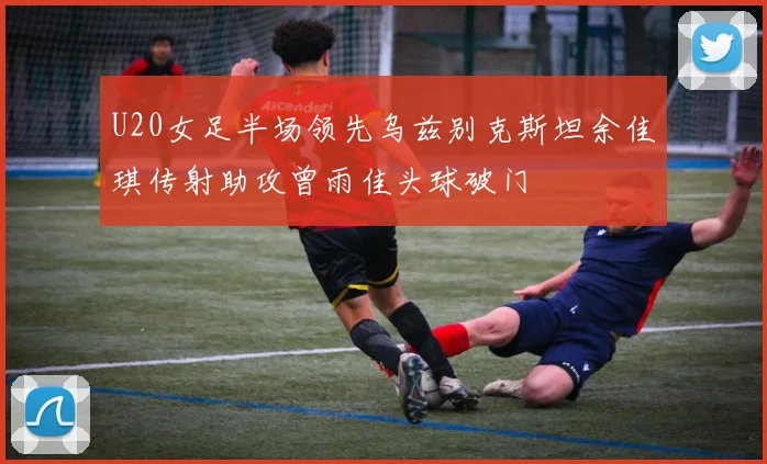 U20女足半场领先乌兹别克斯坦余佳琪传射助攻曾雨佳头球破门