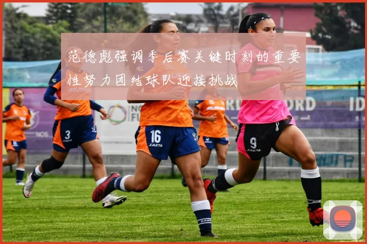 范德彪强调季后赛关键时刻的重要性努力团结球队迎接挑战