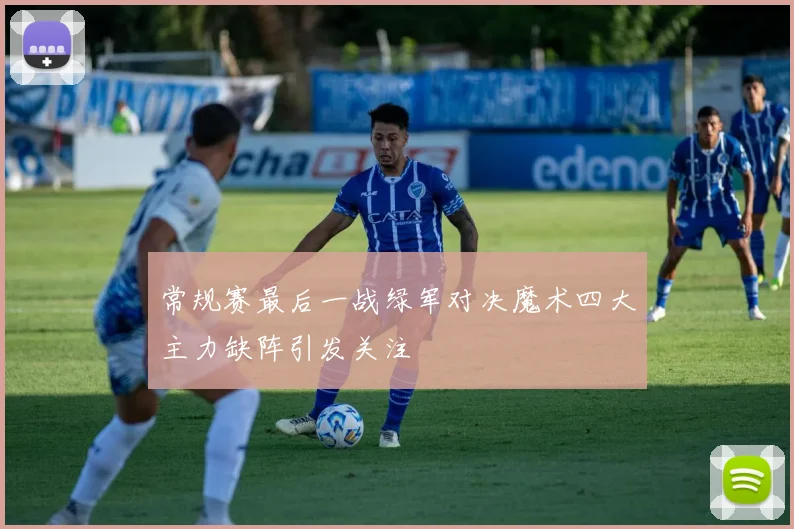 常规赛最后一战绿军对决魔术四大主力缺阵引发关注