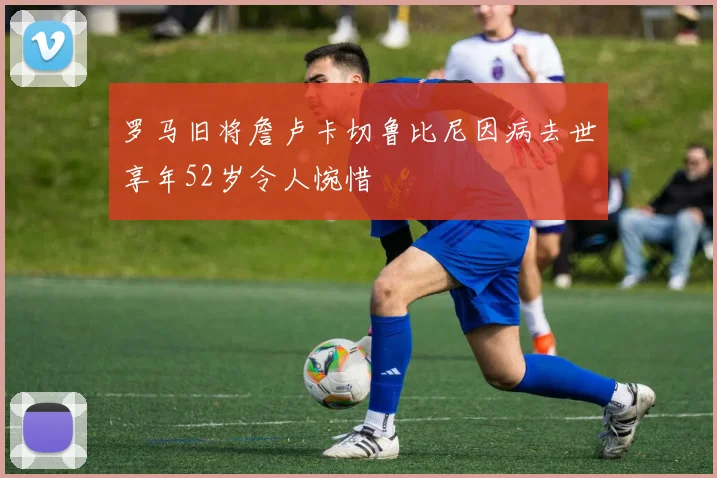 罗马旧将詹卢卡切鲁比尼因病去世享年52岁令人惋惜