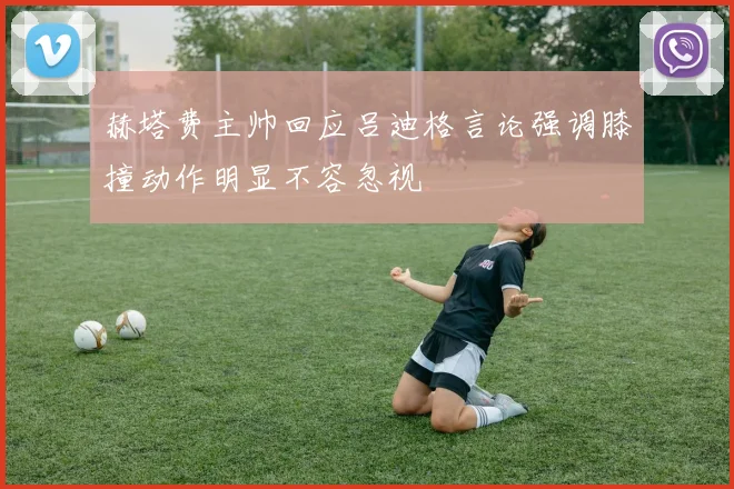 赫塔费主帅回应吕迪格言论强调膝撞动作明显不容忽视