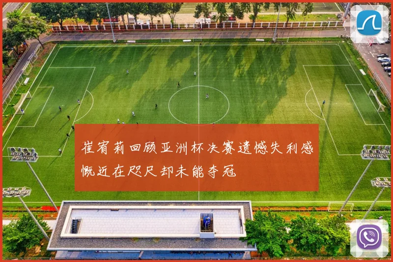 崔宥莉回顾亚洲杯决赛遗憾失利感慨近在咫尺却未能夺冠