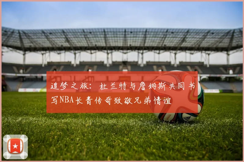 追梦之旅：杜兰特与詹姆斯共同书写NBA长青传奇致敬兄弟情谊