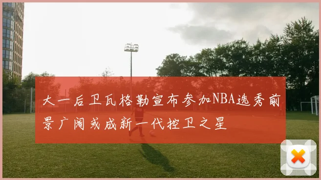 大一后卫瓦格勒宣布参加NBA选秀前景广阔或成新一代控卫之星